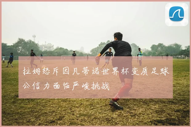 拉姆怒斥因凡蒂诺世界杯变质足球公信力面临严峻挑战