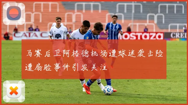 马赛后卫阿格德机场遭球迷袭击险遭扇脸事件引发关注