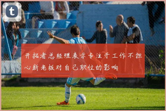 开拓者总经理表示专注于工作不担心新老板对自己职位的影响