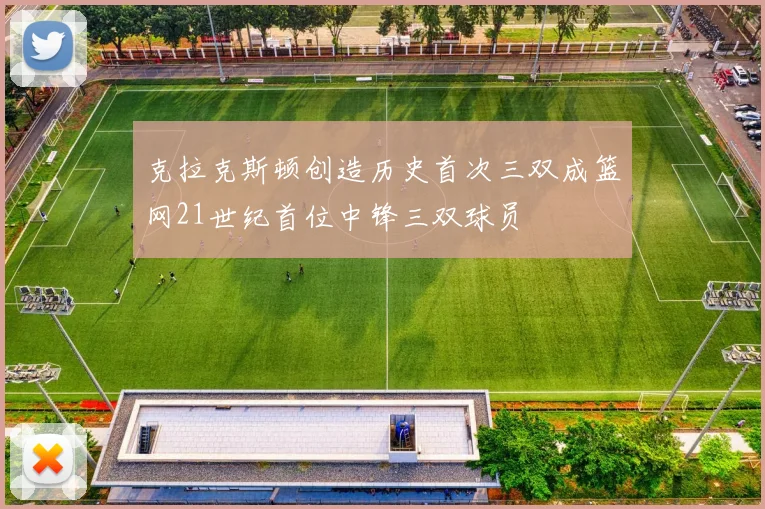 克拉克斯顿创造历史首次三双成篮网21世纪首位中锋三双球员