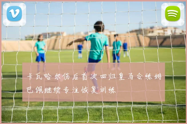 卡瓦哈尔伤后首次回归皇马合练姆巴佩继续专注恢复训练