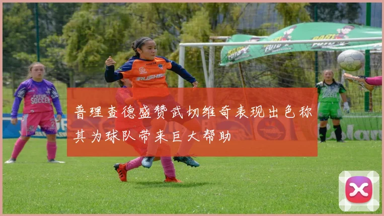 普理查德盛赞武切维奇表现出色称其为球队带来巨大帮助