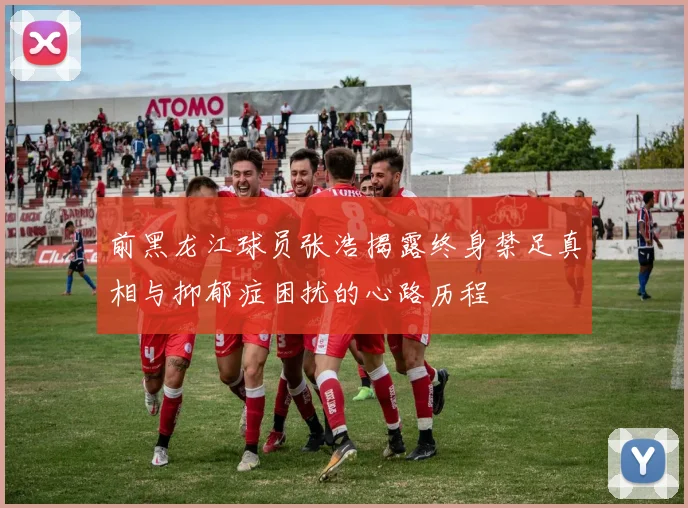 前黑龙江球员张浩揭露终身禁足真相与抑郁症困扰的心路历程