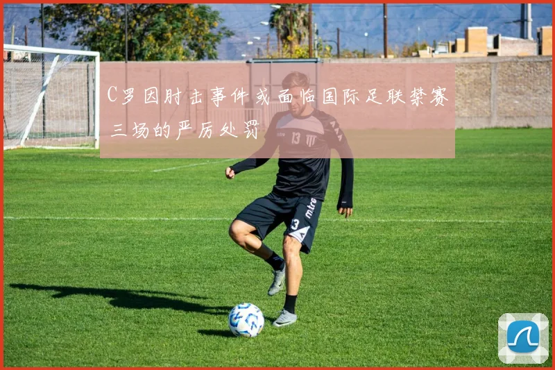 C罗因肘击事件或面临国际足联禁赛三场的严厉处罚