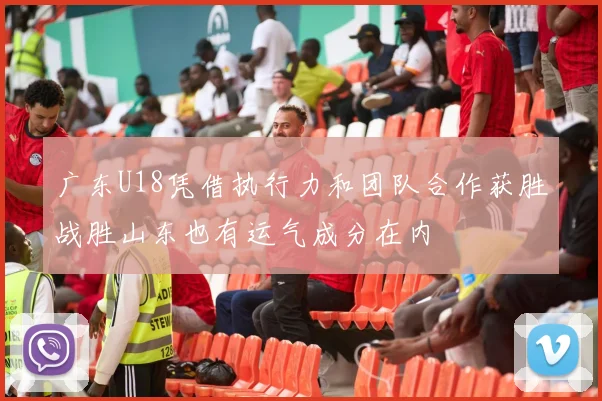 广东U18凭借执行力和团队合作获胜战胜山东也有运气成分在内