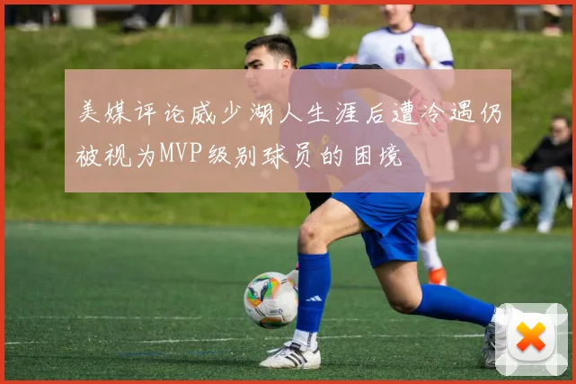 美媒评论威少湖人生涯后遭冷遇仍被视为MVP级别球员的困境