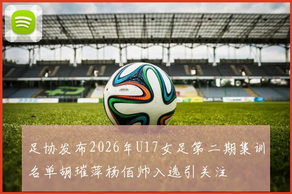 足协发布2026年U17女足第二期集训名单胡璀萍杨佰帅入选引关注