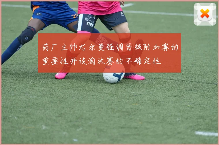 药厂主帅尤尔曼强调晋级附加赛的重要性并谈淘汰赛的不确定性