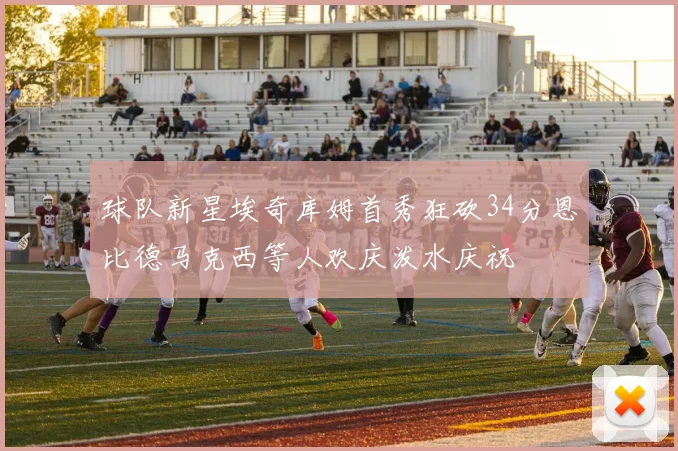 球队新星埃奇库姆首秀狂砍34分恩比德马克西等人欢庆泼水庆祝